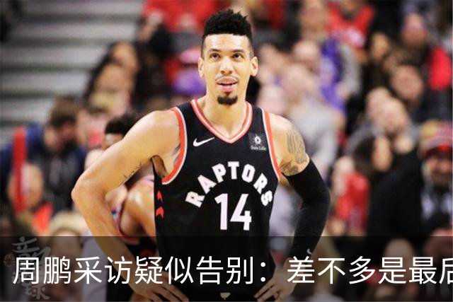 周鹏采访疑似告别：差不多是最后一个赛季，看状态选择要不要继续