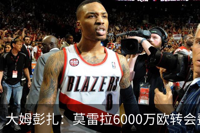 大姆彭扎：莫雷拉6000万欧转会费太贵，但潜力大