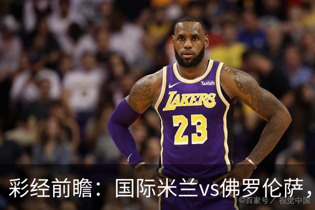 彩经前瞻：国际米兰vs佛罗伦萨，恰尔汗奥卢7次攻破对手球门