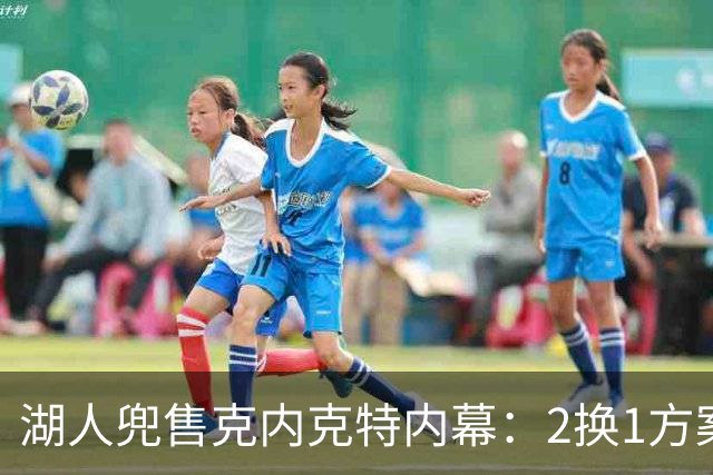 湖人兜售克内克特内幕：2换1方案浮出水面，雄鹿成潜在下家