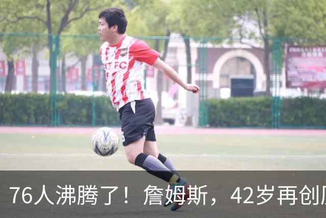 76人沸腾了！詹姆斯，42岁再创历史纪录……